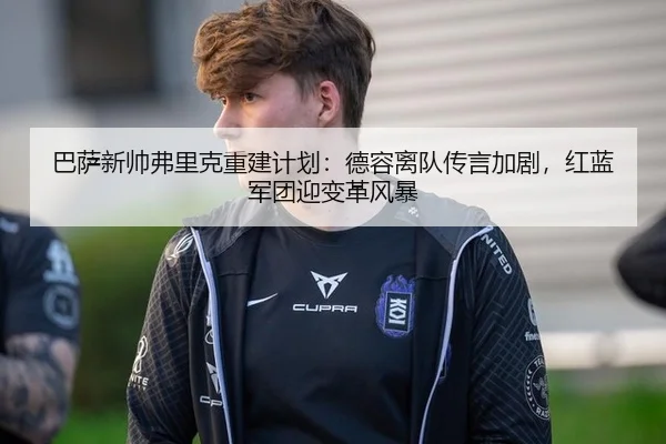 巴萨新帅弗里克重建计划：德容离队传言加剧，红蓝军团迎变革风暴