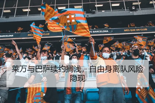 莱万与巴萨续约搁浅，自由身离队风险隐现